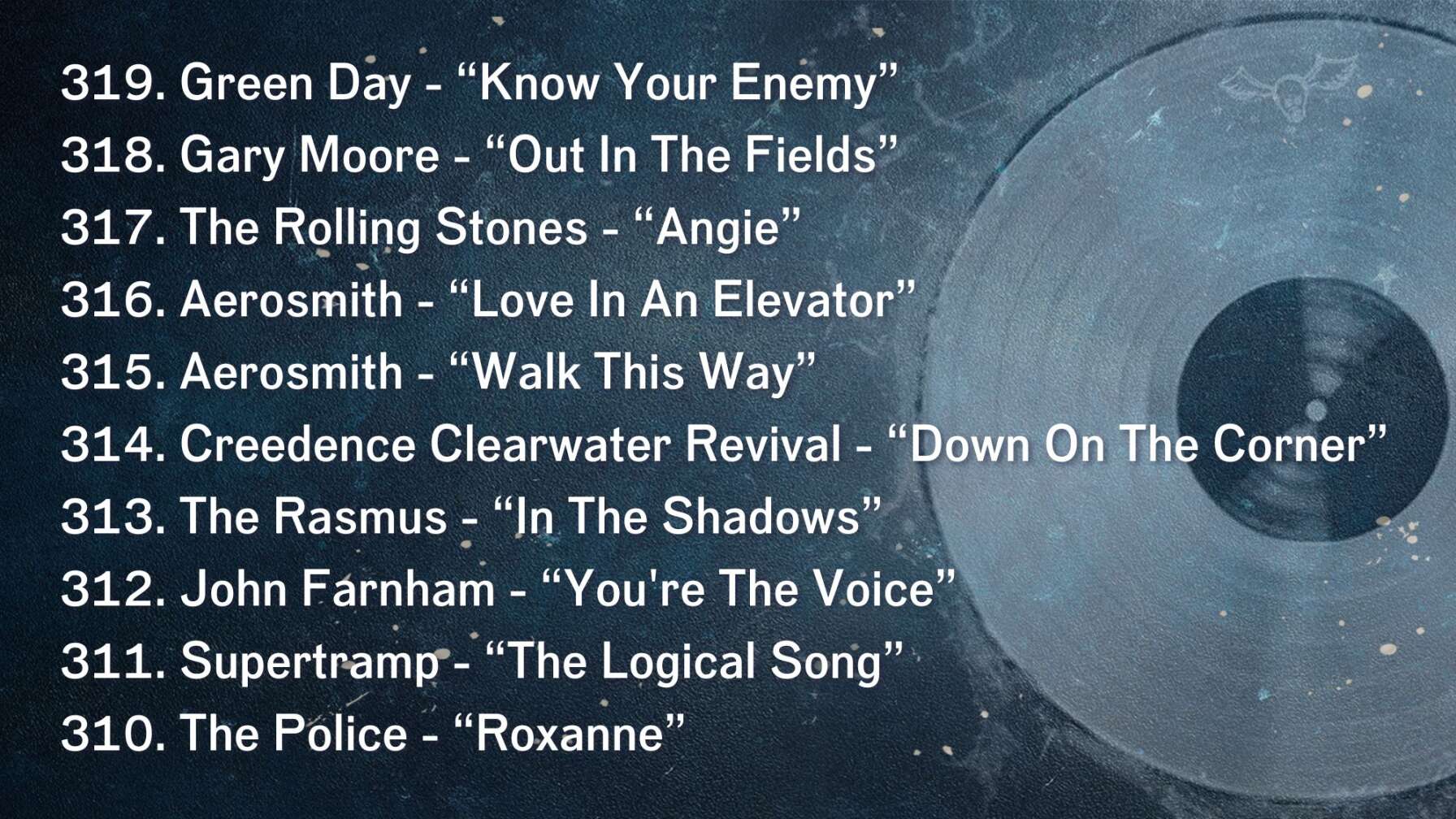 319. Green Day - “Know Your Enemy” 318. Gary Moore - “Out In The Fields” 317. The Rolling Stones - “Angie” 316. Aerosmith - “Love In An Elevator” 315. Aerosmith - “Walk This Way” 314. Creedence Clearwater Revival - “Down On The Corner” 313. The Rasmus - “In The Shadows” 312. John Farnham - “You're The Voice” 311. Supertramp - “The Logical Song” 310. The Police - “Roxanne”