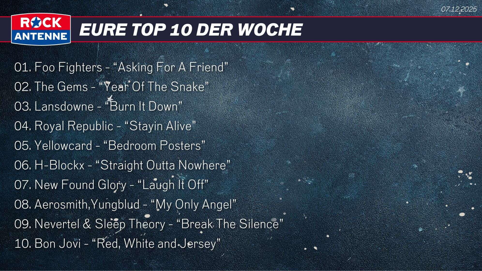 Die Top 10 vom 07.12.2025: 01. Foo Fighters - “Asking For A Friend” 02. The Gems - “Year Of The Snake” 03. Lansdowne - “Burn It Down” 04. Royal Republic - “Stayin Alive” 05. Yellowcard - “Bedroom Posters” 06. H-Blockx - “Straight Outta Nowhere” 07. New Found Glory - “Laugh It Off” 08. Aerosmith,Yungblud - “My Only Angel” 09. Nevertel & Sleep Theory - “Break The Silence” 10. Bon Jovi - “Red, White and Jersey”