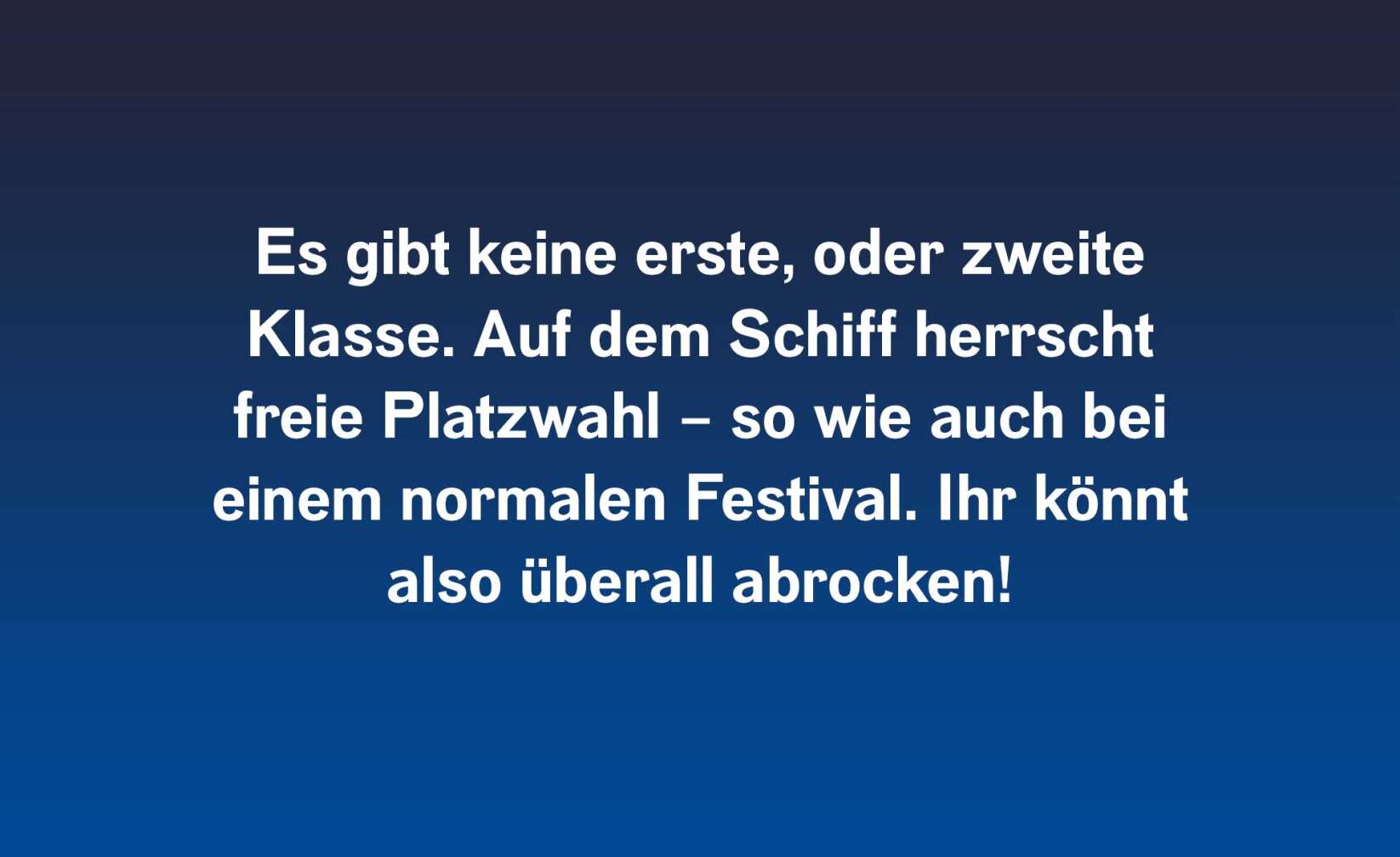 Es gibt keine erste oder zweite Klasse. Auf dem Schiff herrscht freie Platzwahl – so wie auch bei einem normalen Festival. Ihr könnt also überall abrocken!