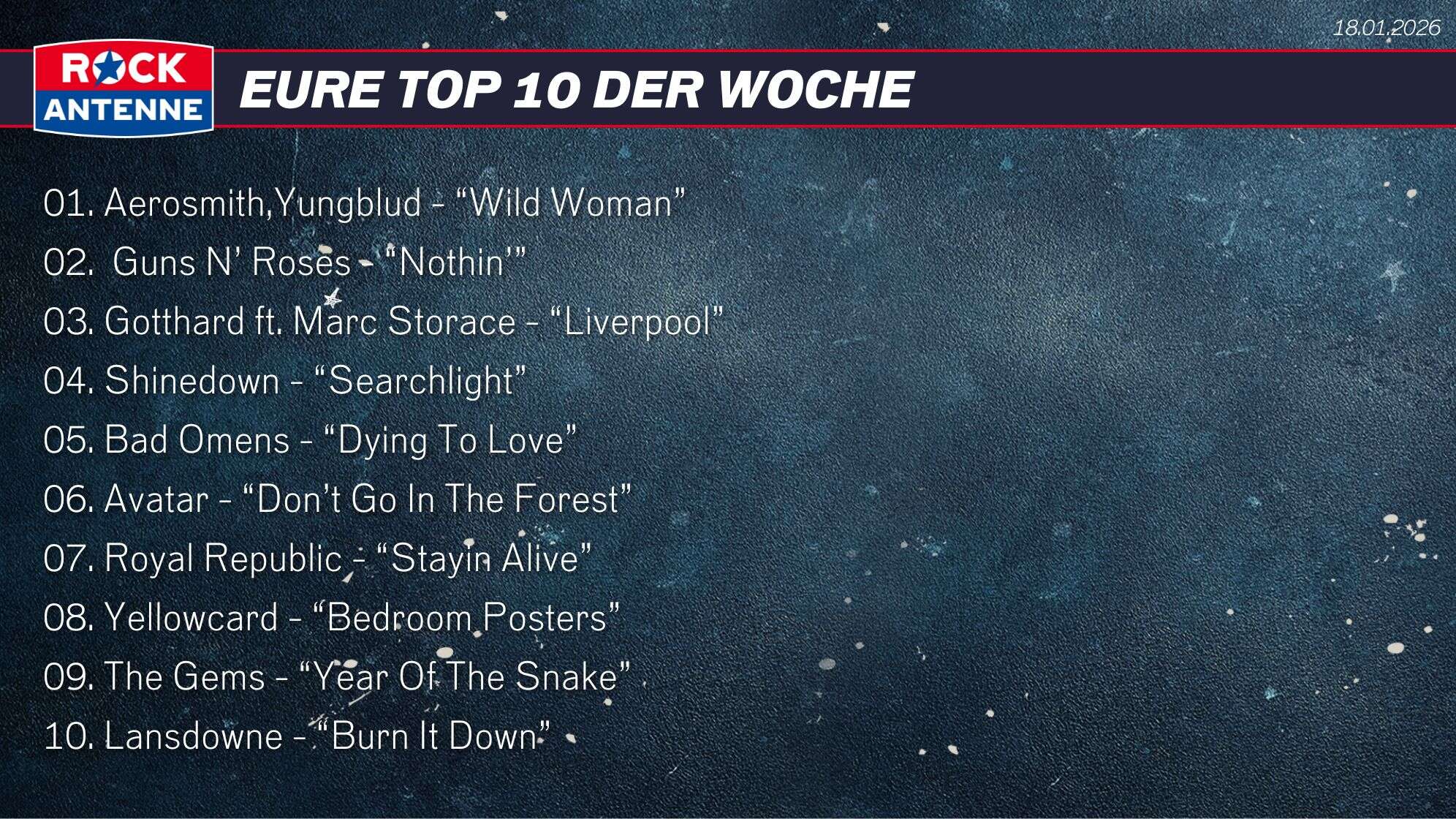 Die Top 10 vom 18.01.2026: 01. Aerosmith,Yungblud - “Wild Woman” 02.  Guns N’ Roses - “Nothin’” 03. Gotthard ft. Marc Storace - “Liverpool” 04. Shinedown - “Searchlight” 05. Bad Omens - “Dying To Love”  06. Avatar - “Don’t Go In The Forest” 07. Royal Republic - “Stayin Alive” 08. Yellowcard - “Bedroom Posters”  09. The Gems - “Year Of The Snake” 10. Lansdowne - “Burn It Down”
