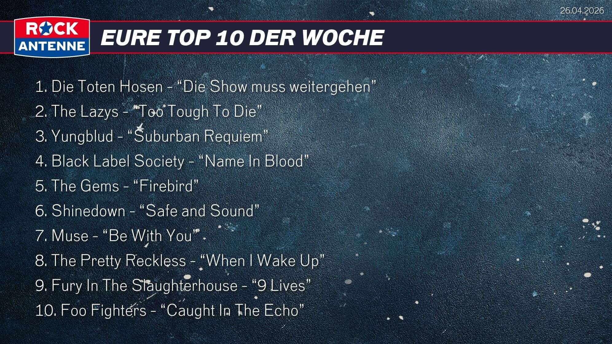Die Top 10 vom 26.04.2026: 1. Die Toten Hosen - “Die Show muss weitergehen” 2. The Lazys - “Too Tough To Die” 3. Yungblud - “Suburban Requiem” 4. Black Label Society - “Name In Blood” 5. The Gems - “Firebird” 6. Shinedown - “Safe and Sound” 7. Muse - “Be With You” 8. The Pretty Reckless - “When I Wake Up” 9. Fury In The Slaughterhouse - “9 Lives” 10. Foo Fighters - “Caught In The Echo”