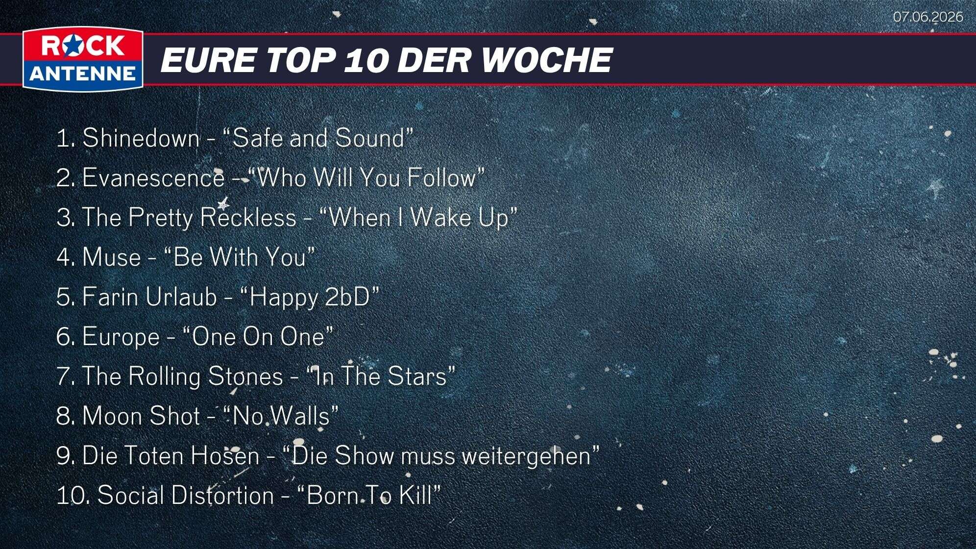 Die Top 10 vom 07.06.2026: 1. Shinedown - “Safe and Sound” 2. Evanescence - “Who Will You Follow” 3. The Pretty Reckless - “When I Wake Up” 4. Muse - “Be With You” 5. Farin Urlaub - “Happy 2bD” 6. Europe - “One On One” 7. The Rolling Stones - “In The Stars” 8. Moon Shot - “No Walls” 9. Die Toten Hosen - “Die Show muss weitergehen” 10. Social Distortion - “Born To Kill”