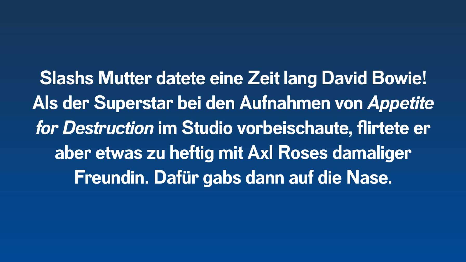 Slashs Mutter datete eine Zeit lang David Bowie! Als der Superstar bei den Aufnahmen von Appetite for Destruction im Studio vorbeischaute, flirtete er aber etwas zu heftig mit Axl Roses damaliger Freundin. Dafür gabs dann auf die Nase.