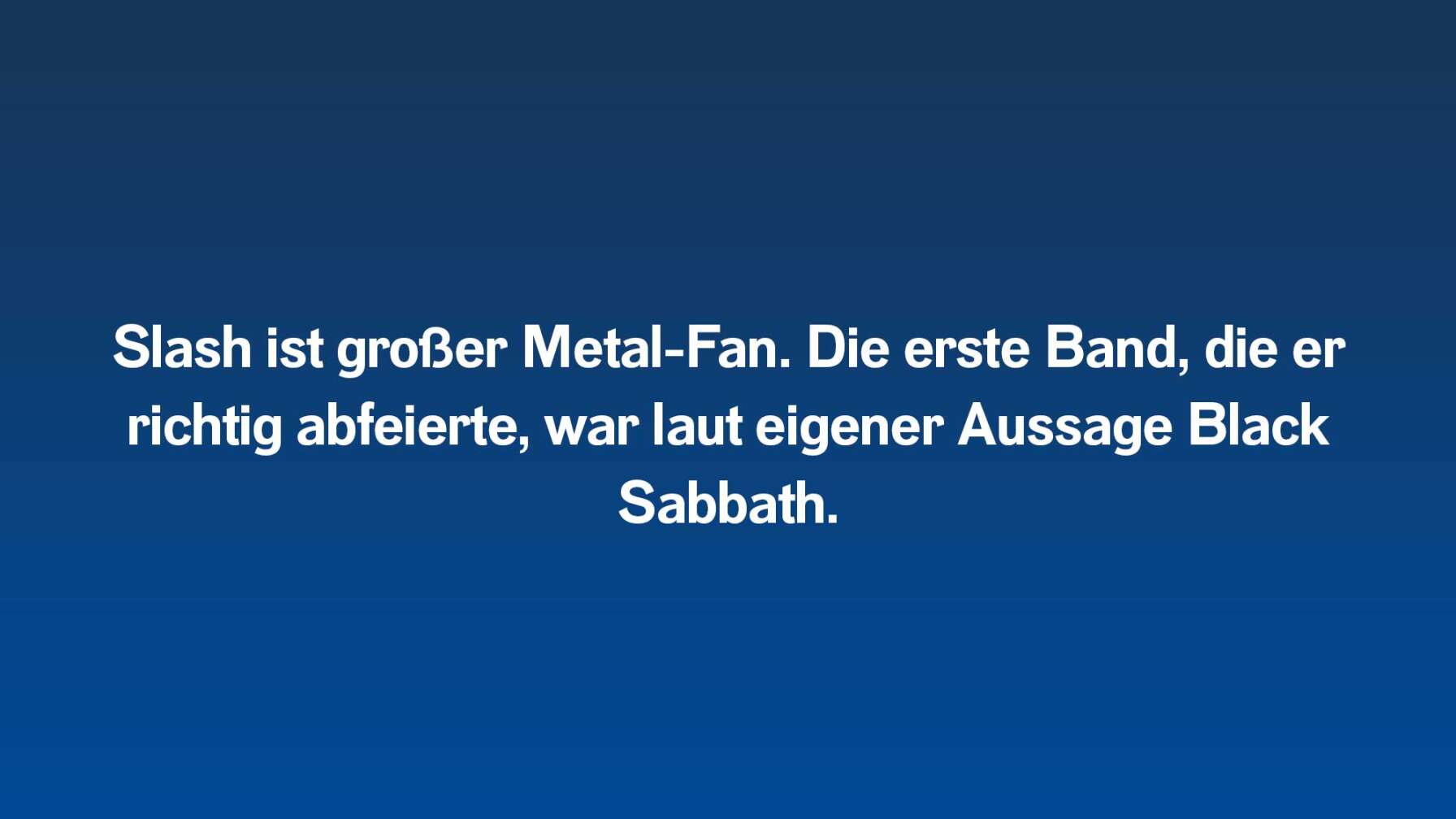Slash ist großer Metal-Fan. Die erste Band, die er richtig abfeierte, war laut eigener Aussage Black Sabbath.