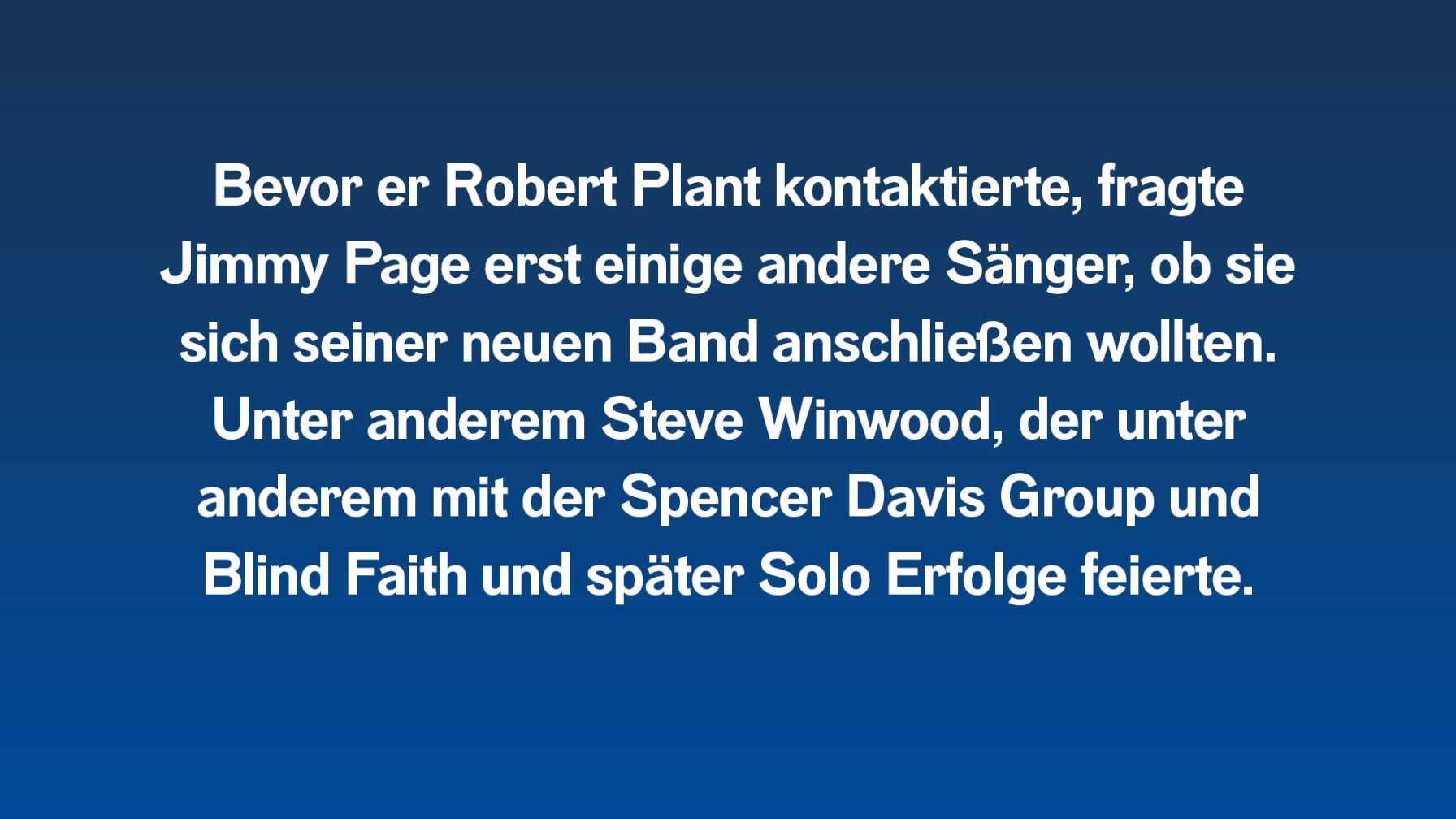 Bevor er Robert Plant kontaktierte, fragte Jimmy Page erst einige andere Sänger, ob sie sich seiner neuen Band anschließen wollten. Unter anderem Steve Winwood, der unter anderem mit der Spencer Davis Group und Blind Faith und später Solo Erfolge feierte.