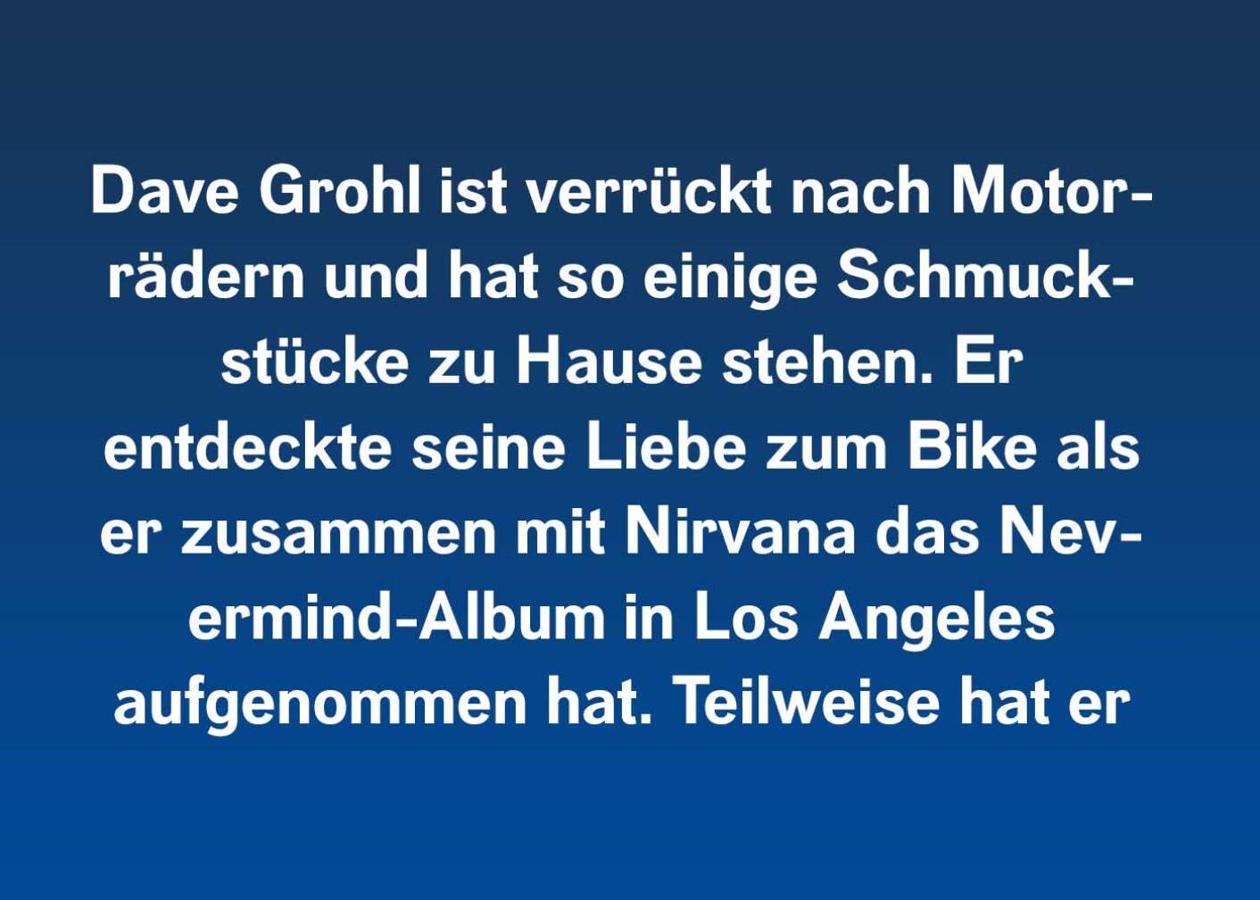 Dave Grohl ist verrückt nach Motorrädern und hat so einige Schmuckstücke zu Hause stehen. Er entdeckte seine Liebe zum Bike als er zusammen mit Nirvana das Nevermind-Album in Los Angeles aufgenommen hat. Teilweise hat er sich für seine Musik vom unverwechselbaren Harley-Sound inspirieren lassen.