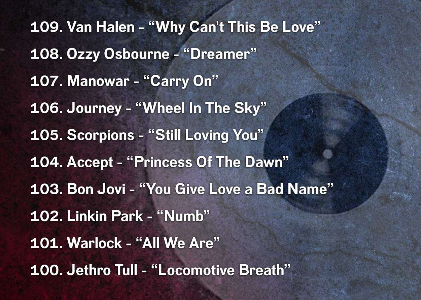 109. Van Halen - “Why Can't This Be Love” 108. Ozzy Osbourne - “Dreamer” 107. Manowar - “Carry On” 106. Journey - “Wheel In The Sky” 105. Scorpions - “Still Loving You” 104. Accept - “Princess Of The Dawn” 103. Bon Jovi - “You Give Love a Bad Name” 102. Linkin Park - “Numb” 101. Warlock - “All We Are” 100. Jethro Tull - “Locomotive Breath”