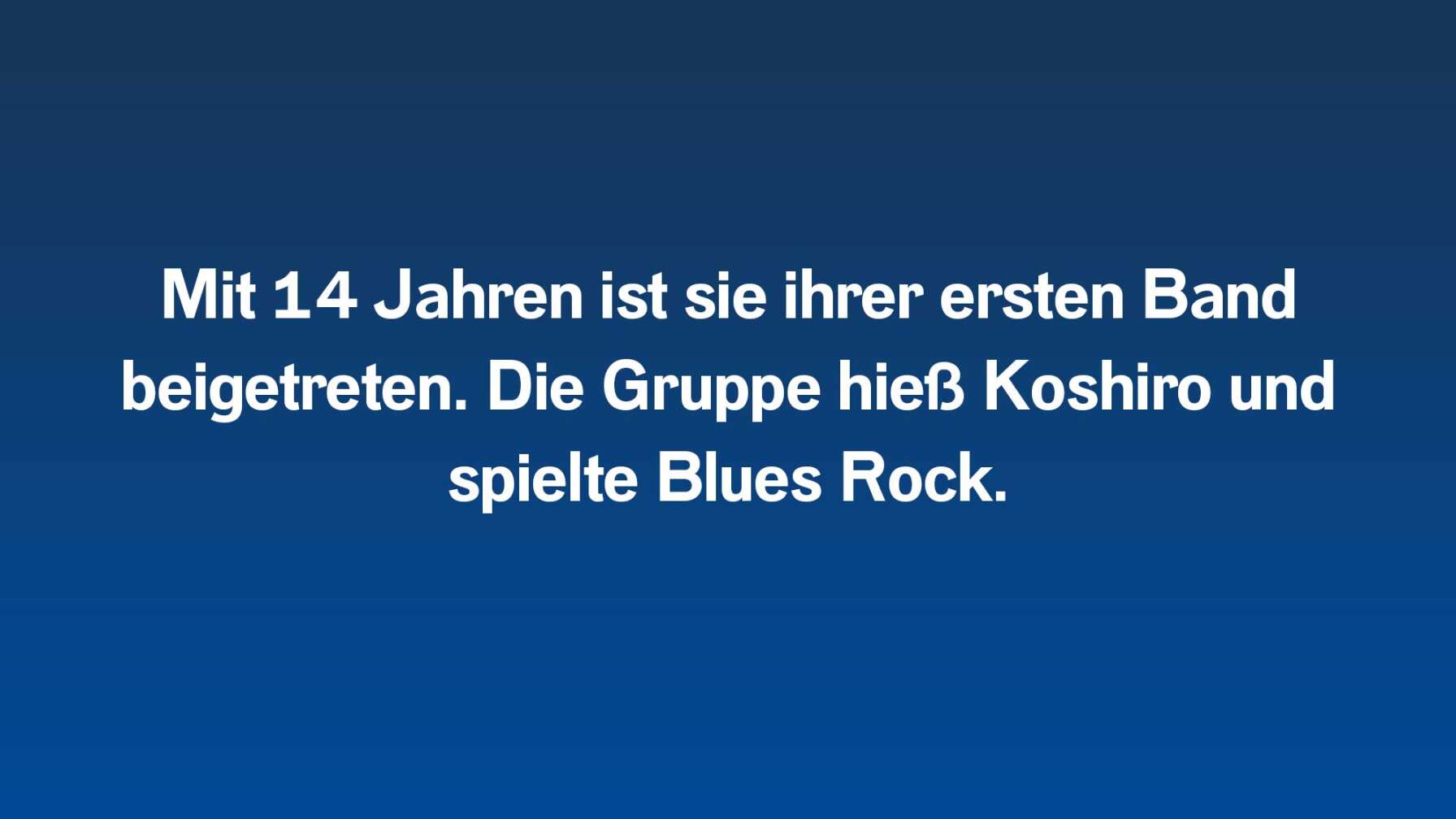 Mit 14 Jahren ist ihrer ersten Band beigetreten. Die Gruppe hieß Koshiro und spielte Blues Rock.