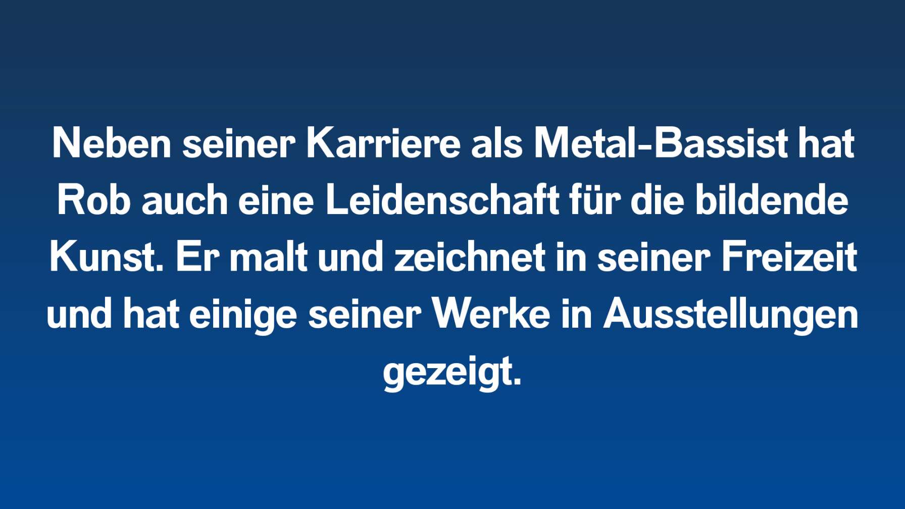 Neben seiner Karriere als Metal-Bassist hat Rob auch eine Leidenschaft für die bildende Kunst. Er malt und zeichnet in seiner Freizeit und hat einige seiner Werke in Ausstellungen gezeigt.