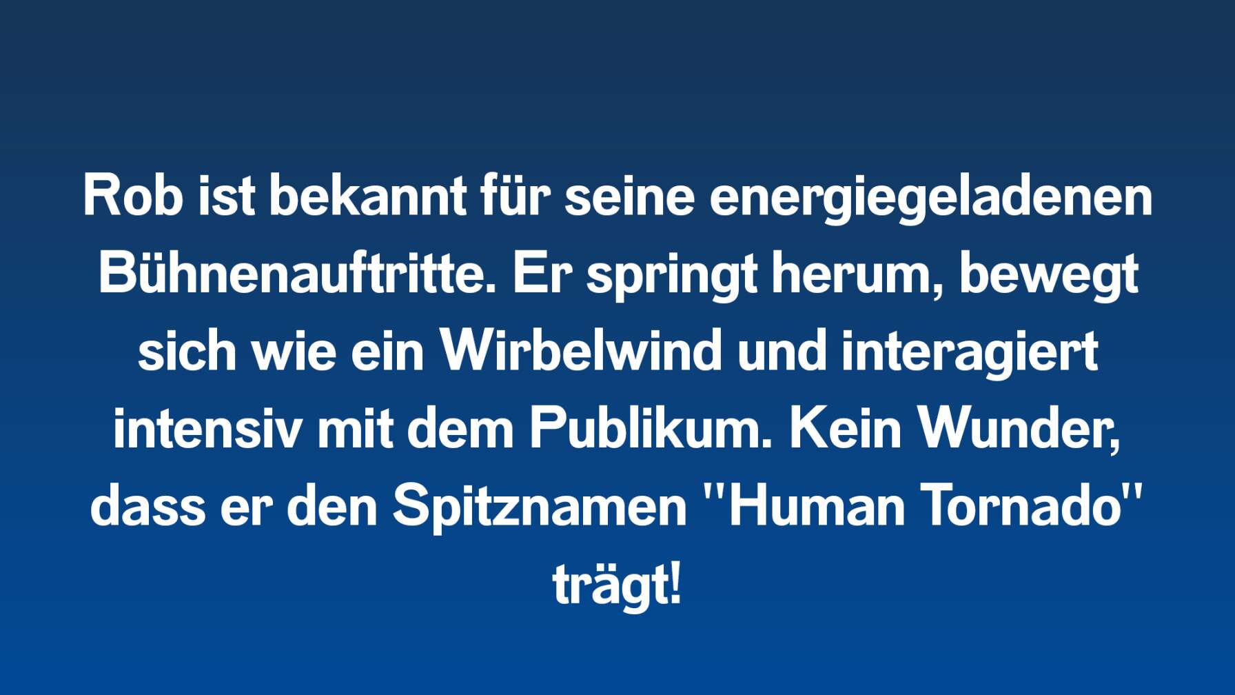 Rob ist bekannt für seine energiegeladenen Bühnenauftritte. Er springt herum, bewegt sich wie ein Wirbelwind und interagiert intensiv mit dem Publikum. Kein Wunder, dass er den Spitznamen "Human Tornado" trägt!